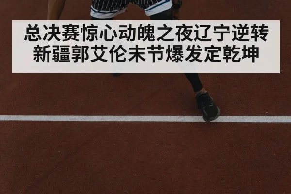 总决赛惊心动魄之夜辽宁逆转新疆郭艾伦末节爆发定乾坤