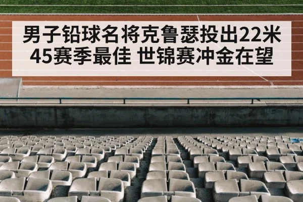 男子铅球名将克鲁瑟投出22米45赛季最佳 世锦赛冲金在望